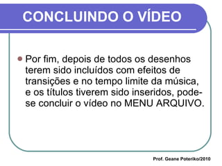 CONCLUINDO O VÍDEO Por fim, depois de todos os desenhos terem sido incluídos com efeitos de transições e no tempo limite da música, e os títulos tiverem sido inseridos, pode-se concluir o vídeo no MENU ARQUIVO. Prof. Geane Poteriko/2010 