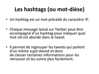 Les hashtags (ou mot-dièse)
• Un hashtag est un mot précédé du caractère '#'.
• Chaque message laissé sur Twitter peut être
accompagné d'un hashtag pour indiquer quel
mot clé est abordé dans le tweet.
• Il permet de regrouper les tweets qui parlent
d’un même sujet donné et donc
de classer certaines informations pour les
retrouver et les suivre plus facilement.
 