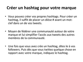 • Vous pouvez créer vos propres hashtags. Pour créer un
hashtag, il suffit de placer un dièse # avant un mot-
clef dans un de vos tweets.
• Moyen de fédérer une communauté autour de votre
marque et lui simplifier l’accès aux tweets des autres
membres de la communauté.
• Une fois que vous avez crée un hashtag, dites le à vos
followers. Puis dès que vous twittez quelque chose en
rapport avec votre marque, indiquez le hashtag.
Créer un hashtag pour votre marque
 