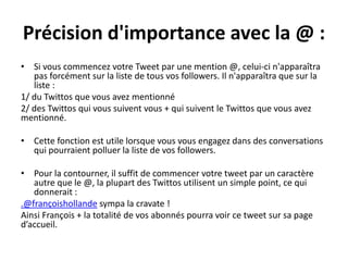 Précision d'importance avec la @ :
• Si vous commencez votre Tweet par une mention @, celui-ci n'apparaîtra
pas forcément sur la liste de tous vos followers. Il n'apparaîtra que sur la
liste :
1/ du Twittos que vous avez mentionné
2/ des Twittos qui vous suivent vous + qui suivent le Twittos que vous avez
mentionné.
• Cette fonction est utile lorsque vous vous engagez dans des conversations
qui pourraient polluer la liste de vos followers.
• Pour la contourner, il suffit de commencer votre tweet par un caractère
autre que le @, la plupart des Twittos utilisent un simple point, ce qui
donnerait :
.@françoishollande sympa la cravate !
Ainsi François + la totalité de vos abonnés pourra voir ce tweet sur sa page
d’accueil.
 