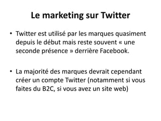 Le marketing sur Twitter
• Twitter est utilisé par les marques quasiment
depuis le début mais reste souvent « une
seconde présence » derrière Facebook.
• La majorité des marques devrait cependant
créer un compte Twitter (notamment si vous
faites du B2C, si vous avez un site web)
 
