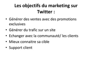 Les objectifs du marketing sur
Twitter :
• Générer des ventes avec des promotions
exclusives
• Générer du trafic sur un site
• Echanger avec la communauté/ les clients
• Mieux connaitre sa cible
• Support client
 