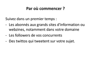 Par où commencer ?
Suivez dans un premier temps :
- Les abonnés aux grands sites d'information ou
webzines, notamment dans votre domaine
- Les followers de vos concurrents
- Des twittos qui tweetent sur votre sujet.
 