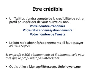 Etre crédible
• Un Twittos tiendra compte de la crédibilité de votre
profil pour décider de vous suivre ou non :
Votre nombre d’abonnés
Votre ratio abonnés/abonnements
Votre nombre de Tweets
• Le bon ratio abonnés/abonnements : il faut essayer
d’être à 50/50.
Si un profil a 500 abonnements et 5 abonnés, cela veut
dire que le profil n’est pas intéressant.
• Outils utiles : ManageFlitter.com, Unfollowers.me
 