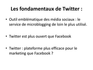 Les fondamentaux de Twitter :
• Outil emblématique des média sociaux : le
service de microblogging de loin le plus utilisé.
• Twitter est plus ouvert que Facebook
• Twitter : plateforme plus efficace pour le
marketing que Facebook ?
 