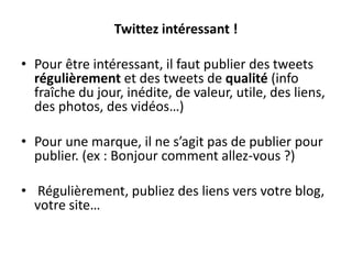 Twittez intéressant !
• Pour être intéressant, il faut publier des tweets
régulièrement et des tweets de qualité (info
fraîche du jour, inédite, de valeur, utile, des liens,
des photos, des vidéos…)
• Pour une marque, il ne s’agit pas de publier pour
publier. (ex : Bonjour comment allez-vous ?)
• Régulièrement, publiez des liens vers votre blog,
votre site…
 