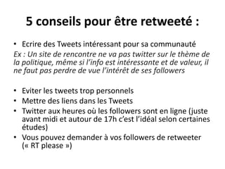 5 conseils pour être retweeté :
• Ecrire des Tweets intéressant pour sa communauté
Ex : Un site de rencontre ne va pas twitter sur le thème de
la politique, même si l’info est intéressante et de valeur, il
ne faut pas perdre de vue l’intérêt de ses followers
• Eviter les tweets trop personnels
• Mettre des liens dans les Tweets
• Twitter aux heures où les followers sont en ligne (juste
avant midi et autour de 17h c’est l’idéal selon certaines
études)
• Vous pouvez demander à vos followers de retweeter
(« RT please »)
 