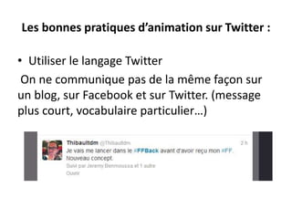 Les bonnes pratiques d’animation sur Twitter :
• Utiliser le langage Twitter
On ne communique pas de la même façon sur
un blog, sur Facebook et sur Twitter. (message
plus court, vocabulaire particulier…)
 