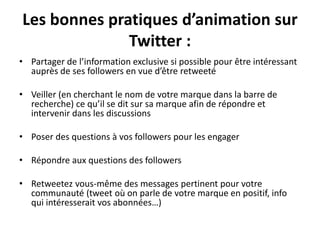 Les bonnes pratiques d’animation sur
Twitter :
• Partager de l’information exclusive si possible pour être intéressant
auprès de ses followers en vue d’être retweeté
• Veiller (en cherchant le nom de votre marque dans la barre de
recherche) ce qu’il se dit sur sa marque afin de répondre et
intervenir dans les discussions
• Poser des questions à vos followers pour les engager
• Répondre aux questions des followers
• Retweetez vous-même des messages pertinent pour votre
communauté (tweet où on parle de votre marque en positif, info
qui intéresserait vos abonnées…)
 