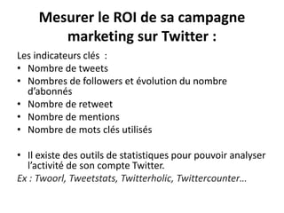 Mesurer le ROI de sa campagne
marketing sur Twitter :
Les indicateurs clés :
• Nombre de tweets
• Nombres de followers et évolution du nombre
d’abonnés
• Nombre de retweet
• Nombre de mentions
• Nombre de mots clés utilisés
• Il existe des outils de statistiques pour pouvoir analyser
l’activité de son compte Twitter.
Ex : Twoorl, Tweetstats, Twitterholic, Twittercounter…
 