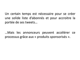 Un certain temps est nécessaire pour se créer
une solide liste d’abonnés et pour accroitre la
portée de ses tweets…
…Mais les annonceurs peuvent accélérer ce
processus grâce aux « produits sponsorisés ».
 