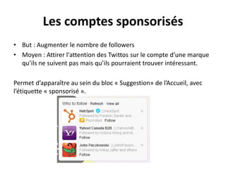 Les comptes sponsorisés
• But : Augmenter le nombre de followers
• Moyen : Attirer l'attention des Twittos sur le compte d’une marque
qu’ils ne suivent pas mais qu’ils pourraient trouver intéressant.
Permet d’apparaître au sein du bloc « Suggestion» de l’Accueil, avec
l’étiquette « sponsorisé ».
 