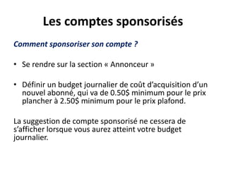 Les comptes sponsorisés
Comment sponsoriser son compte ?
• Se rendre sur la section « Annonceur »
• Définir un budget journalier de coût d’acquisition d’un
nouvel abonné, qui va de 0.50$ minimum pour le prix
plancher à 2.50$ minimum pour le prix plafond.
La suggestion de compte sponsorisé ne cessera de
s’afficher lorsque vous aurez atteint votre budget
journalier.
 