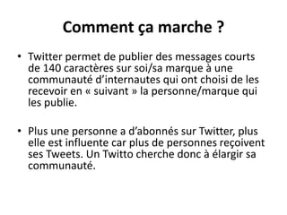 Comment ça marche ?
• Twitter permet de publier des messages courts
de 140 caractères sur soi/sa marque à une
communauté d’internautes qui ont choisi de les
recevoir en « suivant » la personne/marque qui
les publie.
• Plus une personne a d’abonnés sur Twitter, plus
elle est influente car plus de personnes reçoivent
ses Tweets. Un Twitto cherche donc à élargir sa
communauté.
 