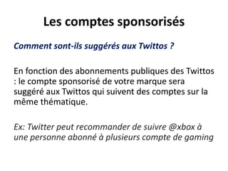 Les comptes sponsorisés
Comment sont-ils suggérés aux Twittos ?
En fonction des abonnements publiques des Twittos
: le compte sponsorisé de votre marque sera
suggéré aux Twittos qui suivent des comptes sur la
même thématique.
Ex: Twitter peut recommander de suivre @xbox à
une personne abonné à plusieurs compte de gaming
 