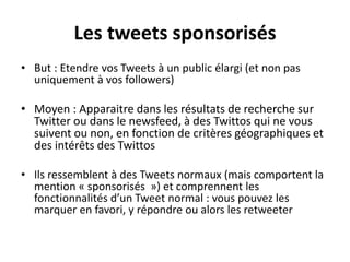 Les tweets sponsorisés
• But : Etendre vos Tweets à un public élargi (et non pas
uniquement à vos followers)
• Moyen : Apparaitre dans les résultats de recherche sur
Twitter ou dans le newsfeed, à des Twittos qui ne vous
suivent ou non, en fonction de critères géographiques et
des intérêts des Twittos
• Ils ressemblent à des Tweets normaux (mais comportent la
mention « sponsorisés ») et comprennent les
fonctionnalités d’un Tweet normal : vous pouvez les
marquer en favori, y répondre ou alors les retweeter
 
