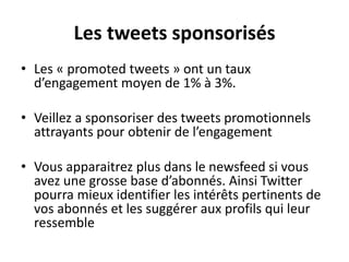 Les tweets sponsorisés
• Les « promoted tweets » ont un taux
d’engagement moyen de 1% à 3%.
• Veillez a sponsoriser des tweets promotionnels
attrayants pour obtenir de l’engagement
• Vous apparaitrez plus dans le newsfeed si vous
avez une grosse base d’abonnés. Ainsi Twitter
pourra mieux identifier les intérêts pertinents de
vos abonnés et les suggérer aux profils qui leur
ressemble
 