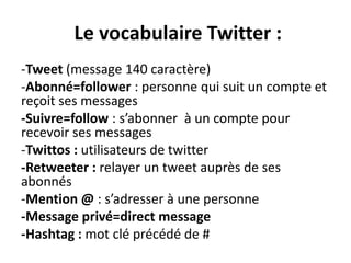 Le vocabulaire Twitter :
-Tweet (message 140 caractère)
-Abonné=follower : personne qui suit un compte et
reçoit ses messages
-Suivre=follow : s’abonner à un compte pour
recevoir ses messages
-Twittos : utilisateurs de twitter
-Retweeter : relayer un tweet auprès de ses
abonnés
-Mention @ : s’adresser à une personne
-Message privé=direct message
-Hashtag : mot clé précédé de #
 