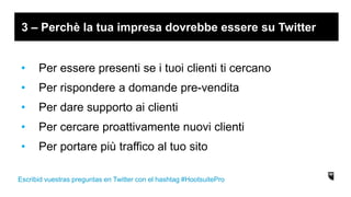 • Per essere presenti se i tuoi clienti ti cercano
• Per rispondere a domande pre-vendita
• Per dare supporto ai clienti
• Per cercare proattivamente nuovi clienti
• Per portare più traffico al tuo sito
3 – Perchè la tua impresa dovrebbe essere su Twitter
Escribid vuestras preguntas en Twitter con el hashtag #HootsuitePro
 