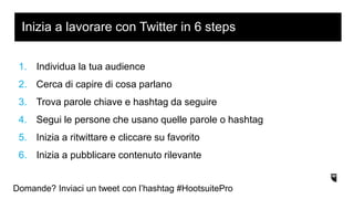 1. Individua la tua audience
2. Cerca di capire di cosa parlano
3. Trova parole chiave e hashtag da seguire
4. Segui le persone che usano quelle parole o hashtag
5. Inizia a ritwittare e cliccare su favorito
6. Inizia a pubblicare contenuto rilevante
Inizia a lavorare con Twitter in 6 steps
Domande? Inviaci un tweet con l’hashtag #HootsuitePro
 