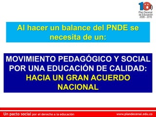 Al hacer un balance del PNDE se
                 necesita de un:

 MOVIMIENTO PEDAGÓGICO Y SOCIAL
  POR UNA EDUCACIÓN DE CALIDAD:
     HACIA UN GRAN ACUERDO
            NACIONAL


Un pacto social por el derecho a la educación   www.plandecenal.edu.co
 