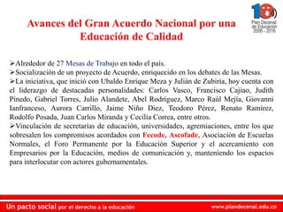 Avances del Gran Acuerdo Nacional por una
                 Educación de Calidad

 Alrededor de 27 Mesas de Trabajo en todo el país.
 Socialización de un proyecto de Acuerdo, enriquecido en los debates de las Mesas.
 La iniciativa, que inició con Ubaldo Enrique Meza y Julián de Zubiría, hoy cuenta con
 el liderazgo de destacadas personalidades: Carlos Vasco, Francisco Cajiao, Judith
 Pinedo, Gabriel Torres, Julio Alandete, Abel Rodríguez, Marco Raúl Mejía, Giovanni
 Ianfranceso, Aurora Carrillo, Jaime Niño Diez, Teodoro Pérez, Renato Ramírez,
 Rodolfo Posada, Juan Carlos Miranda y Cecilia Correa, entre otros.
 Vinculación de secretarías de educación, universidades, agremiaciones, entre los que
 sobresalen los compromisos acordados con Fecode, Ascofade, Asociación de Escuelas
 Normales, el Foro Permanente por la Educación Superior y el acercamiento con
 Empresarios por la Educación, medios de comunicación y, manteniendo los espacios
 para interlocutar con actores gubernamentales.




Un pacto social por el derecho a la educación                     www.plandecenal.edu.co
 