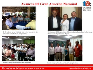 Avances del Gran Acuerdo Nacional




 El Presidente y la Ministra con varios secretarios de    El Presidente del Congreso con el Gobernador de Santander y la Secretaria
 educación. Santa Marta 16 de septiembre.                 de Educación Departamental. Agosto.




Mesa de Trabajo de Barranquilla. 8 de septiembre.        Reunión con el gobernador del Cesar. 9 de septiembre.


Un pacto social por el derecho a la educación                                                  www.plandecenal.edu.co
 