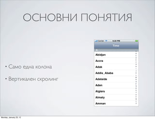 A variation of plain-‐style table views associates an
                                         an example of this kind of table view, which is ca
                                         the table view with entries in the index correspon


                         ОСНОВНИ ПОНЯТИЯ
                                         scrolls the table view to the associated section. Fo
                                         abbreviations and the rows for a section could be
                                         displays the cities for the selected state. The rows
                                         or detail disclosure buttons, because these interfe


                                         Figure 1-2    A table view configured as an section in




    • Само               една колона

    • Вертикален              скролинг




Monday, January 23, 12
 