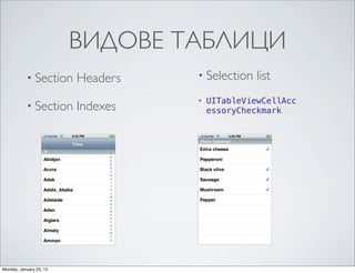 ВИДОВЕ ТАБЛИЦИ
                  Table View Styles and Accessory Views
                  Table View Styles




                  A variation of plain-‐style table views associates an index with sections for quick navigation;and Accessory Views
                                                                                                   Table View Styles Figure 1-‐2 shows

           • Section                 Headers                                                       • Selection
                  an example of this kind of table view, which is called an indexed list. The index runs down the right edge of
                                                                                                   Table View Styles
                                                                                                                                  list
                  the table view with entries in the index corresponding to section header titles. Touching an item in the index
                  scrolls the table view to the associated section. For example, the section headings could be two-‐letter state
                  abbreviations and the rows for a section could be the cities in that state; touching at a certain spot in the indexa selection (or radio) list (see Figure 1-‐3). A
                                                                                                   The simplest kind of table view is
                                                                                                   •   UITableViewCellAcc
           • Section                 Indexes
                  displays the cities for the selected state. The rows in indexed section lists should not have disclosure indicators that users can select. It can limit the sele
                  or detail disclosure buttons, because these interfere with the index.
                                                                                                   view that presents a menu of options
                                                                                                       essoryCheckmark
                                                                                                   selections. A selection list marks a selected row with a checkmark (see Figur

                  Figure 1-2    A table view configured as an section index                        Figure 1-3    A table view configured as a selection list




                                                                                                   A grouped table view also displays a list of information, but it groups related
                                                                                                   As shown in Figure 1-‐4, each section has rounded corners and by default ap
Monday, January 23, 12
 
