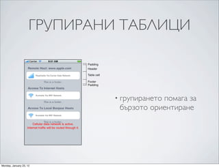 Table View Styles and Accessory Views



                     ГРУПИРАНИ ТАБЛИЦИ
                 Standard Styles for Table-‐View Cells




                 The headers and footers of sections in a grouped table view have relative locations and sizes as indicated in
                 Figure 1-‐5.


                 Figure 1-5    Header and footer of a section

                                                           Padding
                                                           Header

                                                           Table cell

                                                           Footer
                                                           Padding



                                                                         • групирането  помага за
                                                                             бързото ориентиране




                 On iPad devices, table views in the grouped style automatically get wider margins when the table views
                 themselves are wide.
Monday, January 23, 12
 