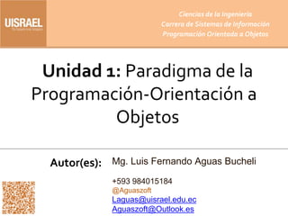 Unidad 1: Paradigma de la
Programación-Orientación a
Objetos
Autor(es):
Ciencias de la Ingeniería
Carrera de Sistemas de Información
Programación Orientada a Objetos
Mg. Luis Fernando Aguas Bucheli
+593 984015184
@Aguaszoft
Laguas@uisrael.edu.ec
Aguaszoft@Outlook.es
 