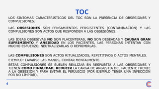 4
TOC
LOS SINTOMAS CARACTERISTICOS DEL TOC SON LA PRESENCIA DE OBSESIONES Y
COMPULSIONES.
LAS OBSESIONES SON PENSAMIENTOS PERSISTENTES (CONTAMINACION) Y LAS
COMPULSIONES SON ACTOS QUE RESPONDEN A LAS OBSESIONES.
LAS IDEAS OBSESIVAS NO SON PLACENTERAS, NO SON DESEADAS Y CAUSAN GRAN
SUFRIMIENTO Y ANSIEDAD EN LOS PACIENTES. LAS PERSONAS INTENTAN CON
MUCHO ESFUERZO, NEUTRALIZARLAS O REPRIMIRLAS.
LAS COMPULSIONES SON ACTOS RITUALIZADOS, REPETITIVOS O ACTOS MENTALES.
EJEMPLO: LAVARSE LAS MANOS, CONTAR MENTALMENTE.
ESTAS COMPULSIONES SE SUELEN REALIZAR EN RESPUESTA A LAS OBSESIONES Y
TIENEN COMO FINALIDAD, REDUCIR LA CARGA DE ANGUSTIA DEL PACIENTE FRENTE
A LA OBSESION Y PARA EVITAR EL PERJUICIO (POR EJEMPLO TENER UNA INFECCIÓN
POR NO LIMPIAR).
 