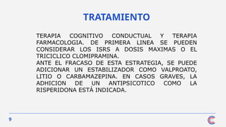 9
TRATAMIENTO
TERAPIA COGNITIVO CONDUCTUAL Y TERAPIA
FARMACOLOGIA. DE PRIMERA LINEA SE PUEDEN
CONSIDERAR LOS ISRS A DOSIS MAXIMAS O EL
TRICICLICO CLOMIPRAMINA.
ANTE EL FRACASO DE ESTA ESTRATEGIA, SE PUEDE
ADICIONAR UN ESTABILIZADOR COMO VALPROATO,
LITIO O CARBAMAZEPINA. EN CASOS GRAVES, LA
ADHICION DE UN ANTIPSICOTICO COMO LA
RISPERIDONA ESTÁ INDICADA.
 