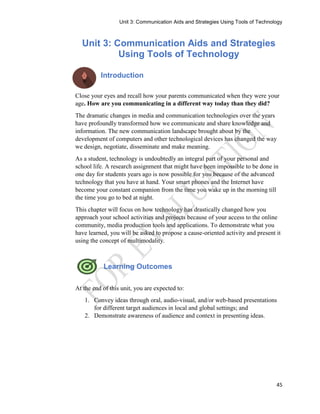 Unit 3: Communication Aids and Strategies Using Tools of Technology
45
Unit 3: Communication Aids and Strategies
Using Tools of Technology
Introduction
Close your eyes and recall how your parents communicated when they were your
age. How are you communicating in a different way today than they did?
The dramatic changes in media and communication technologies over the years
have profoundly transformed how we communicate and share knowledge and
information. The new communication landscape brought about by the
development of computers and other technological devices has changed the way
we design, negotiate, disseminate and make meaning.
As a student, technology is undoubtedly an integral part of your personal and
school life. A research assignment that might have been impossible to be done in
one day for students years ago is now possible for you because of the advanced
technology that you have at hand. Your smart phones and the Internet have
become your constant companion from the time you wake up in the morning till
the time you go to bed at night.
This chapter will focus on how technology has drastically changed how you
approach your school activities and projects because of your access to the online
community, media production tools and applications. To demonstrate what you
have learned, you will be asked to propose a cause-oriented activity and present it
using the concept of multimodality.
Learning Outcomes
At the end of this unit, you are expected to:
1. Convey ideas through oral, audio-visual, and/or web-based presentations
for different target audiences in local and global settings; and
2. Demonstrate awareness of audience and context in presenting ideas.
 