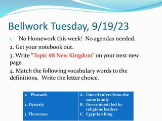 Bellwork Tuesday, 9/19/23
1. No Homework this week! No agendas needed.
2. Get your notebook out.
3. Write “Topic #8 New Kingdom” on your next new
page.
4. Match the following vocabulary words to the
definitions. Write the letter choice.
1. Pharaoh
2. Dynasty
3. Theocracy
A. Line of rulers from the
same family
B. Government led by
religious leaders
C. Egyptian king
 