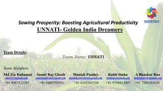 UNNATI- Golden India Dreamers
Sowing Prosperity: Boosting Agricultural Productivity
Team Details:
Md Zia Rahamat Sumit Raj Ghosh Manish Pandey Rohit Sinha A Bhaskar Rao
zia1411@gmail.com sumitrajghosh@gmail.com manish.extremist@gmail.com imbitian@gmail.com abhaskarr49@gmail.com
+91 8987512187 +91 8409754561 +91 8102265258 +91 9798813007 +91 7209201638
Team Name: UNNATI
Team Members:
 