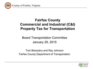 County of Fairfax, Virginia
Fairfax County
Commercial and Industrial (C&I)
Property Tax for Transportation
Board Transportation Committee
January 20, 2015
Tom Biesiadny and Ray Johnson
Fairfax County Department of Transportation
 