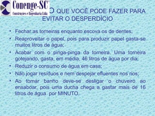 O QUE VOCÊ PODE FAZER PARA
             EVITAR O DESPERDÍCIO
• Fechar as torneiras enquanto escova os de dentes;
• Reaproveitar o papel, pois para produzir papel gasta-se
  muitos litros de água;
• Acabar com o pinga-pinga da torneira. Uma torneira
  gotejando, gasta, em média, 46 litros de água por dia;
• Reduzir o consumo de água em casa;
• Não jogar resíduos e nem despejar efluentes nos rios;
• Ao tomar banho deve-se desligar o chuveiro ao
  ensaboar, pois uma ducha chega a gastar mais de 16
  litros de água por MINUTO.
 