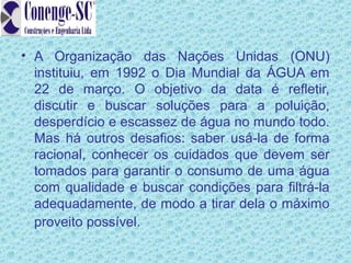• A Organização das Nações Unidas (ONU)
  instituiu, em 1992 o Dia Mundial da ÁGUA em
  22 de março. O objetivo da data é refletir,
  discutir e buscar soluções para a poluição,
  desperdício e escassez de água no mundo todo.
  Mas há outros desafios: saber usá-la de forma
  racional, conhecer os cuidados que devem ser
  tomados para garantir o consumo de uma água
  com qualidade e buscar condições para filtrá-la
  adequadamente, de modo a tirar dela o máximo
  proveito possível.
 