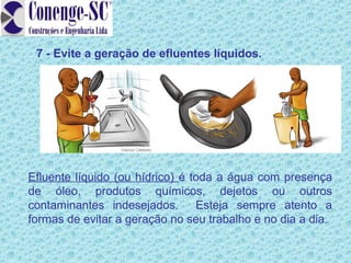7 - Evite a geração de efluentes líquidos.




Efluente líquido (ou hídrico) é toda a água com presença
de óleo, produtos químicos, dejetos ou outros
contaminantes indesejados. Esteja sempre atento a
formas de evitar a geração no seu trabalho e no dia a dia.
 