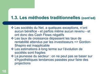 1.3. Les méthodes traditionnelles (cont’ed)

      Les sociétés du Net, a quelques exceptions, n‟ont
       aucun bénéfice - et parfois même aucun revenu - et
       ont donc des Cash Flows négatifs
      Les taux de croissance dépassent les taux de
       rentabilité attendus par les investisseurs => Gordon-
       Shapiro est inapplicable
      Les estimations à long terme sur l‟évolution de
       sociétés sont fragiles
      La jeunesse du secteur : on ne peut pas se baser sur
       d‟hypothétiques tendances passées pour faire des
       projections

10
 