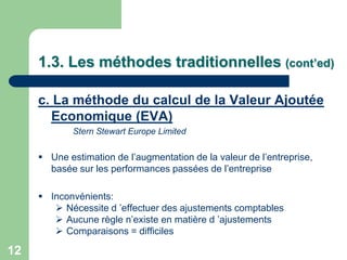 1.3. Les méthodes traditionnelles (cont’ed)

     c. La méthode du calcul de la Valeur Ajoutée
       Economique (EVA)
             Stern Stewart Europe Limited


      Une estimation de l‟augmentation de la valeur de l‟entreprise,
       basée sur les performances passées de l‟entreprise

      Inconvénients:
         Nécessite d ‟effectuer des ajustements comptables
         Aucune règle n‟existe en matière d ‟ajustements
         Comparaisons = difficiles

12
 