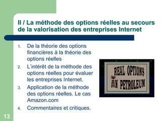 II / La méthode des options réelles au secours
     de la valorisation des entreprises Internet

     1.   De la théorie des options
          financières à la théorie des
          options réelles
     2.   L‟intérêt de la méthode des
          options réelles pour évaluer
          les entreprises Internet.
     3.   Application de la méthode
          des options réelles. Le cas
          Amazon.com
     4.   Commentaires et critiques.
13
 