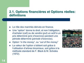2.1. Options financières et Options réelles:
     définitions


        Le rôle des marchés dérivés en finance.
        Une “option” donne le droit, et non l‟obligation,
         d‟acheter (call) ou de vendre (put) un actif à un
         prix déterminé (prix d’exercice) pendant une
         période déterminé (période d’exercice).
        Option “in the money”, ou “out of the money”
        La valeur de l‟option s‟obtient soit grâce à
         l‟utilisation d‟arbres binomiaux, soit grâce à la
         méthode standard de F. Black & M. Scholes
         (1972).


14
 