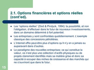 2.1. Options financières et options réelles
     (cont’ed).

        Les “options réelles” (Dixit & Pindyck, 1994): la possibilité, et non
         l‟obligation, d‟effectuer dans le futur de nouveaux investissements,
         dans un domaine déterminé à fort potentiel.
        Les entreprises y sont confrontées quotidiennement. L‟exemple
         classique des concessions pétrolières.
        L‟Internet offre peut-être plus d‟options qu‟il n‟y en a jamais eu
         auparavant dans d‟autres.
        Le paradigme des nouvelles entreprises: ce qui constitue la
         valeur, ce n‟est plus une collection d‟actifs physiques ou de
         projets clairement identifiés mais sa matière grise et donc sa
         capacité à occuper des niches de croissance et des marchés qui
         ne s‟ouvriront que dans le futur.

15
 