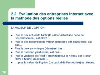 2.2. Evaluation des entreprises Internet avec
     la méthode des options réelles

     LA VALEUR DE L‟OPTION:

        Plus le prix actuel de l‟actif (la valeur actualisée nette de
         l‟investissement) est élevé…
        Plus le prix d‟exercice (la valeur actualisée des coûts fixes) est
         bas…
        Plus le taux sans risque (idem) est bas…
        Plus le dividend yield (idem) est bas…
        Plus la volatilité de l‟actif (l‟incertitude sur le niveau des « cash
         flows » futurs) est élevée…
        … plus la valeur de l‟option (du capital de l‟entreprise) est élevée.


16
 