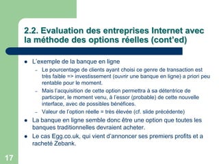 2.2. Evaluation des entreprises Internet avec
     la méthode des options réelles (cont’ed)

        L‟exemple de la banque en ligne
          –   Le pourcentage de clients ayant choisi ce genre de transaction est
              très faible => investissement (ouvrir une banque en ligne) a priori peu
              rentable pour le moment.
          –   Mais l‟acquisition de cette option permettra à sa détentrice de
              participer, le moment venu, à l‟essor (probable) de cette nouvelle
              interface, avec de possibles bénéfices.
          –   Valeur de l‟option réelle = très élevée (cf. slide précédente)
        La banque en ligne semble donc être une option que toutes les
         banques traditionnelles devraient acheter.
        Le cas Egg.co.uk, qui vient d‟annoncer ses premiers profits et a
         racheté Zebank.

17
 