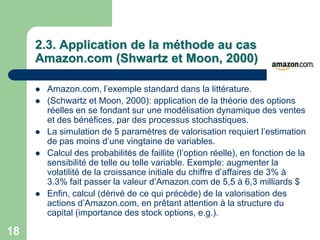 2.3. Application de la méthode au cas
     Amazon.com (Shwartz et Moon, 2000)

        Amazon.com, l‟exemple standard dans la littérature.
        (Schwartz et Moon, 2000): application de la théorie des options
         réelles en se fondant sur une modélisation dynamique des ventes
         et des bénéfices, par des processus stochastiques.
        La simulation de 5 paramètres de valorisation requiert l‟estimation
         de pas moins d‟une vingtaine de variables.
        Calcul des probabilités de faillite (l‟option réelle), en fonction de la
         sensibilité de telle ou telle variable. Exemple: augmenter la
         volatilité de la croissance initiale du chiffre d‟affaires de 3% à
         3.3% fait passer la valeur d‟Amazon.com de 5,5 à 6,3 milliards $
        Enfin, calcul (dérivé de ce qui précède) de la valorisation des
         actions d‟Amazon.com, en prêtant attention à la structure du
         capital (importance des stock options, e.g.).

18
 