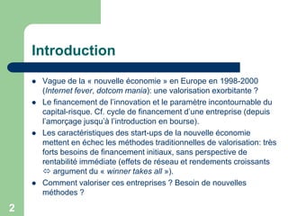 Introduction
       Vague de la « nouvelle économie » en Europe en 1998-2000
        (Internet fever, dotcom mania): une valorisation exorbitante ?
       Le financement de l‟innovation et le paramètre incontournable du
        capital-risque. Cf. cycle de financement d‟une entreprise (depuis
        l‟amorçage jusqu‟à l‟introduction en bourse).
       Les caractéristiques des start-ups de la nouvelle économie
        mettent en échec les méthodes traditionnelles de valorisation: très
        forts besoins de financement initiaux, sans perspective de
        rentabilité immédiate (effets de réseau et rendements croissants
         argument du « winner takes all »).
       Comment valoriser ces entreprises ? Besoin de nouvelles
        méthodes ?

2
 