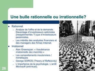 Une bulle rationnelle ou irrationnelle?

        Rationnel
          –   Analyse de l‟offre et de la demande.
              Davantage d‟investisseurs optimistes
              (inexpérimentés ?) que d‟investisseurs
              pessimistes.
          –   Les intérêts des analystes financiers et
              des managers des firmes Internet.
        Irrationnel
          –   Alan Greenspan: « l’exubérance
              irrationnelle des marchés »
          –   Les comportements moutonniers /
              mimétiques
          –   George SOROS (Theory of Reflexivity)
          –   L‟importance de la psychologie. L‟arrêt
              Microsoft (anti-trust).
26
 